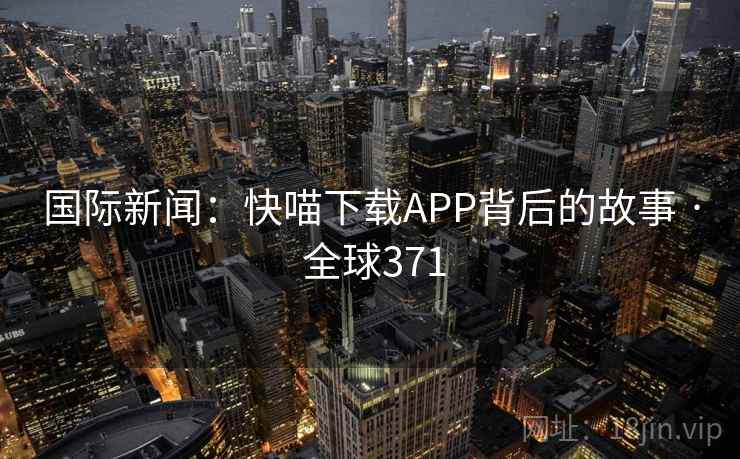 国际新闻:快喵下载APP背后的故事 · 全球371 国际新闻:快喵下载APP背后的故事 · 全球371