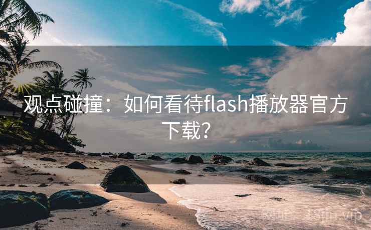 观点碰撞：如何看待flash播放器官方下载？