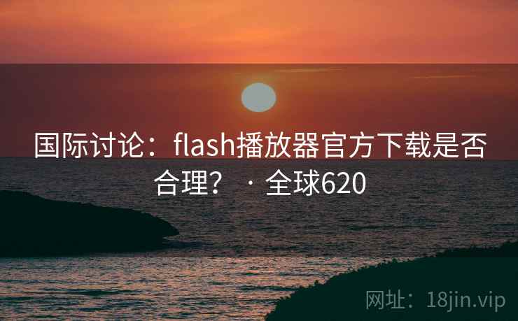国际讨论：flash播放器官方下载是否合理？ · 全球620