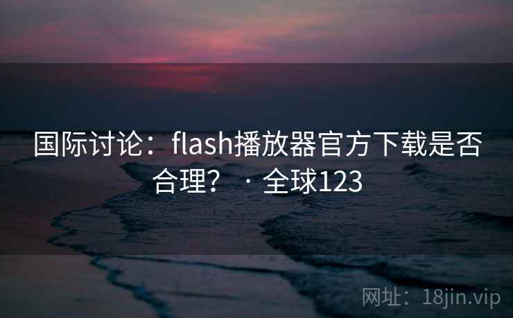 国际讨论：flash播放器官方下载是否合理？ · 全球123