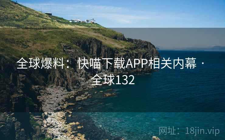 全球爆料：快喵下载APP相关内幕 · 全球132