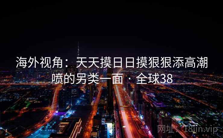 海外视角:天天摸日日摸狠狠添高潮喷的另类一面 · 全球38 海外视角:天天摸日日摸狠狠添高潮喷的另类一面 · 全球38